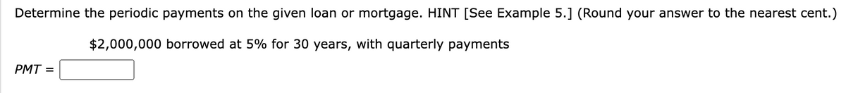 Determine the periodic payments on the given loan or mortgage. HINT [See Example 5.] (Round your answer to the nearest cent.)
$2,000,000 borrowed at 5% for 30 years, with quarterly payments
PMT=
