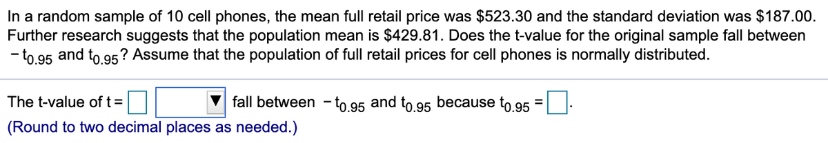 In a random sample of 10 cell phones, the mean full retail price was $523.30 and the standard deviation was $187.00.
Further research suggests that the population mean is $429.81. Does the t-value for the original sample fall between
- to 95 and to 95? Assume that the population of full retail prices for cell phones is normally distributed.
The t-value of t =
fall between - to.95 and to.95 because to.95 =:
(Round to two decimal places as needed.)

