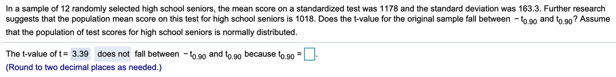 In a sample of 12 randomly selected high school seniors, the mean score on a standardized test was 1178 and the standard deviation was 163.3. Further research
suggests that the population mean score on this test for high school seniors is 1018. Does the t-value for the original sample fall between - to 90 and to 90? Assume
that the population of test scores for high school seniors is normally distributed.
The t-value of t= 3.39
does not fallI between – to 90 and to 90
because to,90
(Round to two decimal places as needed.)
