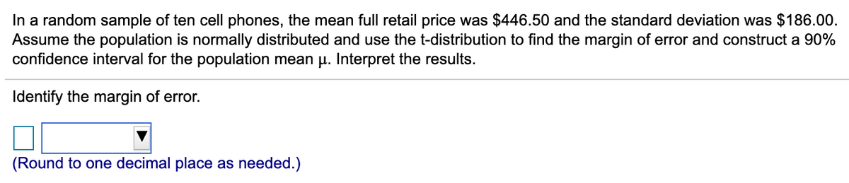 In a random sample of ten cell phones, the mean full retail price was $446.50 and the standard deviation was $186.00.
Assume the population is normally distributed and use the t-distribution to find the margin of error and construct a 90%
confidence interval for the population mean u. Interpret the results.
Identify the margin of error.
(Round to one decimal place as needed.)
