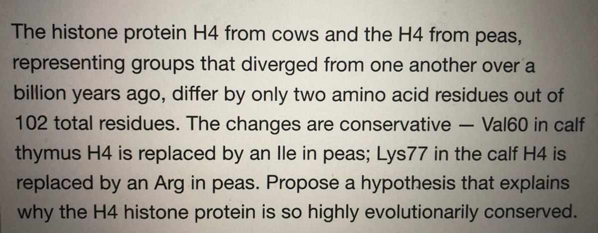 The histone protein H4 from cows and the H4 from peas,
representing groups that diverged from one another over a
billion years ago, differ by only two amino acid residues out of
102 total residues. The changes are conservative - Val60 in calf
thymus H4 is replaced by an lle in peas; Lys77 in the calf H4 is
replaced by an Arg in peas. Propose a hypothesis that explains
why the H4 histone protein is so highly evolutionarily conserved.