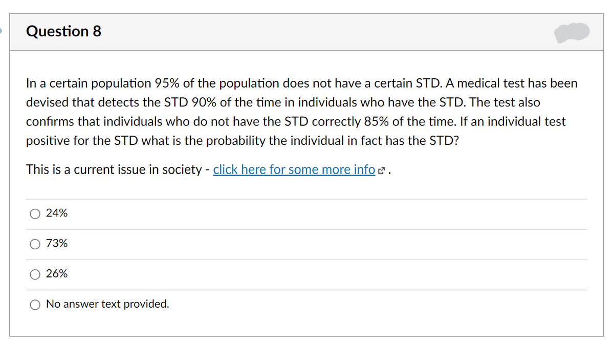 Question 8
In a certain population 95% of the population does not have a certain STD. A medical test has been
devised that detects the STD 90% of the time in individuals who have the STD. The test also
confirms that individuals who do not have the STD correctly 85% of the time. If an individual test
positive for the STD what is the probability the individual in fact has the STD?
This is a current issue in society - click here for some more info 2 .
24%
73%
26%
No answer text provided.

