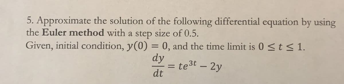 5. Approximate the solution of the following differential equation by using
the Euler method with a step size of 0.5.
Given, initial condition, y(0) = 0, and the time limit is 0 < t< 1.
dy
te3t – 2y
dt
