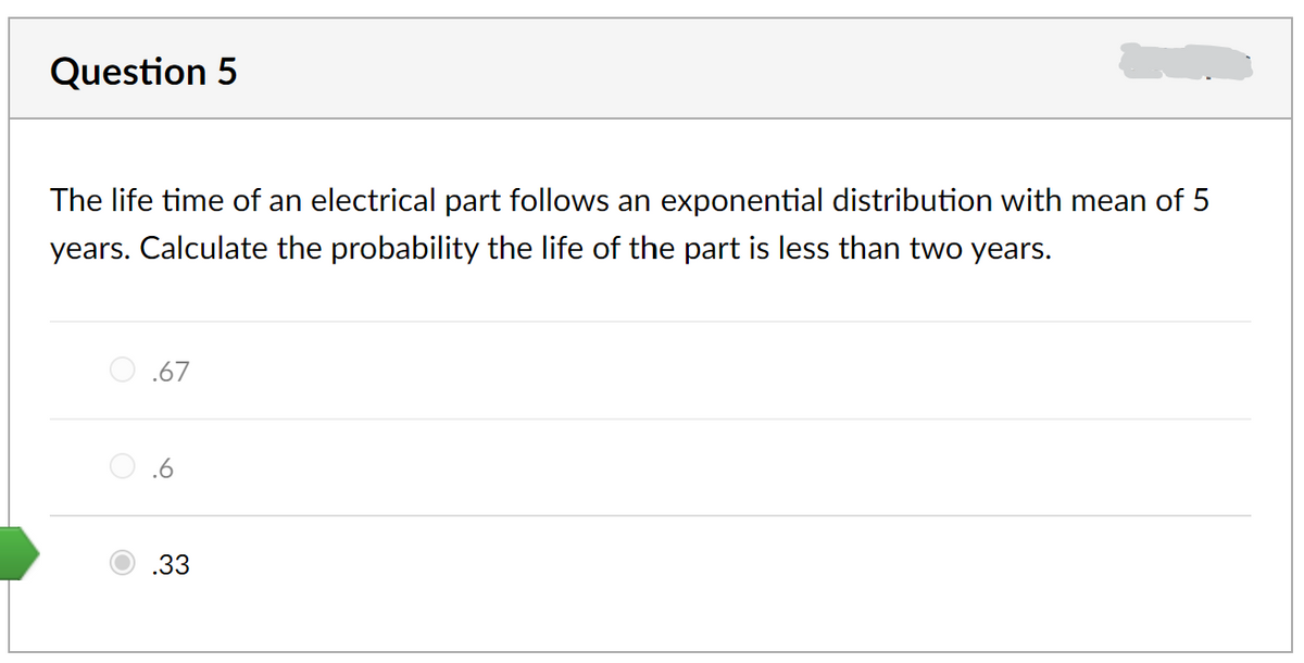 Question 5
The life time of an electrical part follows an exponential distribution with mean of 5
years. Calculate the probability the life of the part is less than two years.
.67
.6
.33
