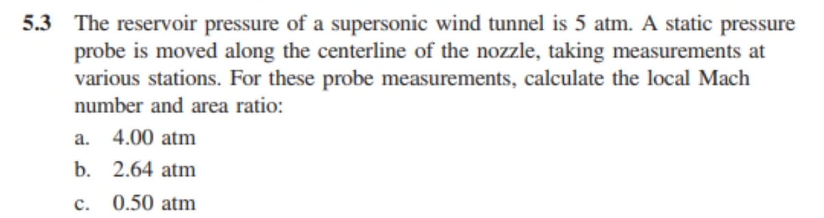 5.3 The reservoir pressure of a supersonic wind tunnel is 5 atm. A static pressure
probe is moved along the centerline of the nozzle, taking measurements at
various stations. For these probe measurements, calculate the local Mach
number and area ratio:
a. 4.00 atm
b. 2.64 atm
c. 0.50 atm
