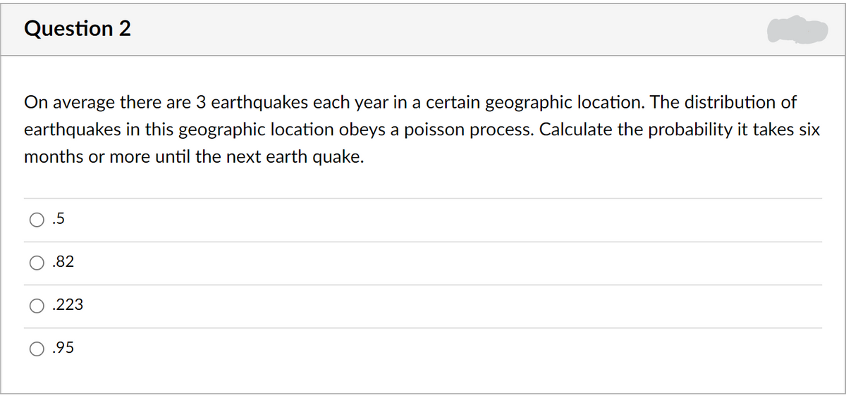Question 2
On average there are 3 earthquakes each year in a certain geographic location. The distribution of
earthquakes in this geographic location obeys a poisson process. Calculate the probability it takes six
months or more until the next earth quake.
.82
.223
.95

