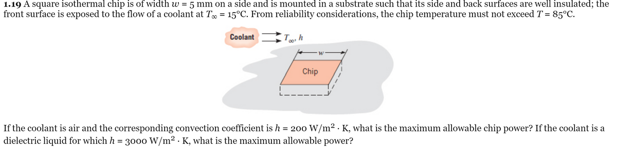 1.19 A square isothermal chip is of width w =
front surface is exposed to the flow of a coolant at T = 15°C. From reliability considerations, the chip temperature must not exceed T = 85°C.
5 mm on a side and is mounted in a substrate such that its side and back surfaces are well insulated; the
Coolant
Chip
If the coolant is air and the corresponding convection coefficient is h = 200 W/m² · K, what is the maximum allowable chip power? If the coolant is a
dielectric liquid for which h = 3000 W/m² · K, what is the maximum allowable power?
