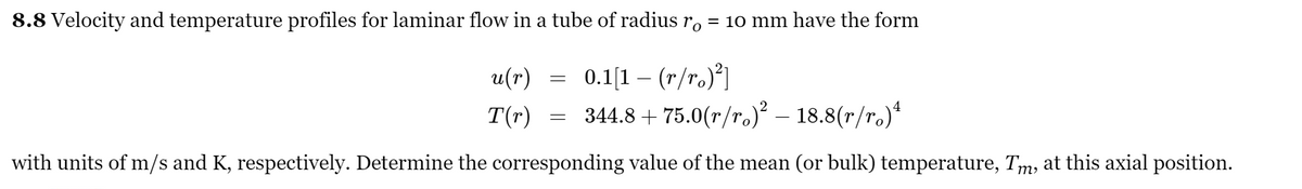 8.8 Velocity and temperature profiles for laminar flow in a tube of radius r.
= 10 mm have the form
0.1[1 – (r/ro)*]
T(r) = 344.8 + 75.0(r/r.) – 18.8(r/r.)*
u(r)
with units of m/s and K, respectively. Determine the corresponding value of the mean (or bulk) temperature, Tm, at this axial position.
