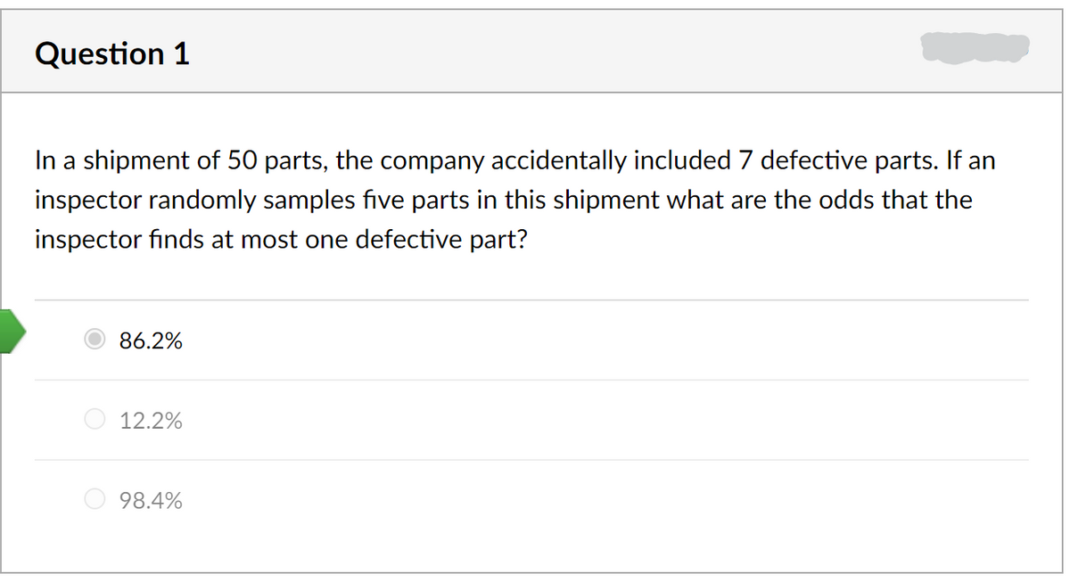 Question 1
In a shipment of 50 parts, the company accidentally included 7 defective parts. If an
inspector randomly samples five parts in this shipment what are the odds that the
inspector finds at most one defective part?
86.2%
12.2%
98.4%
