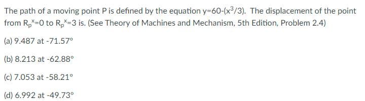 The path of a moving point Pis defined by the equation y=60-(x³/3). The displacement of the point
from R,X-0 to R,*-3 is. (See Theory of Machines and Mechanism, 5th Edition, Problem 2.4)
(a) 9.487 at -71.57°
(b) 8.213 at -62.88°
(c) 7.053 at -58.21°
(d) 6.992 at -49.73°
