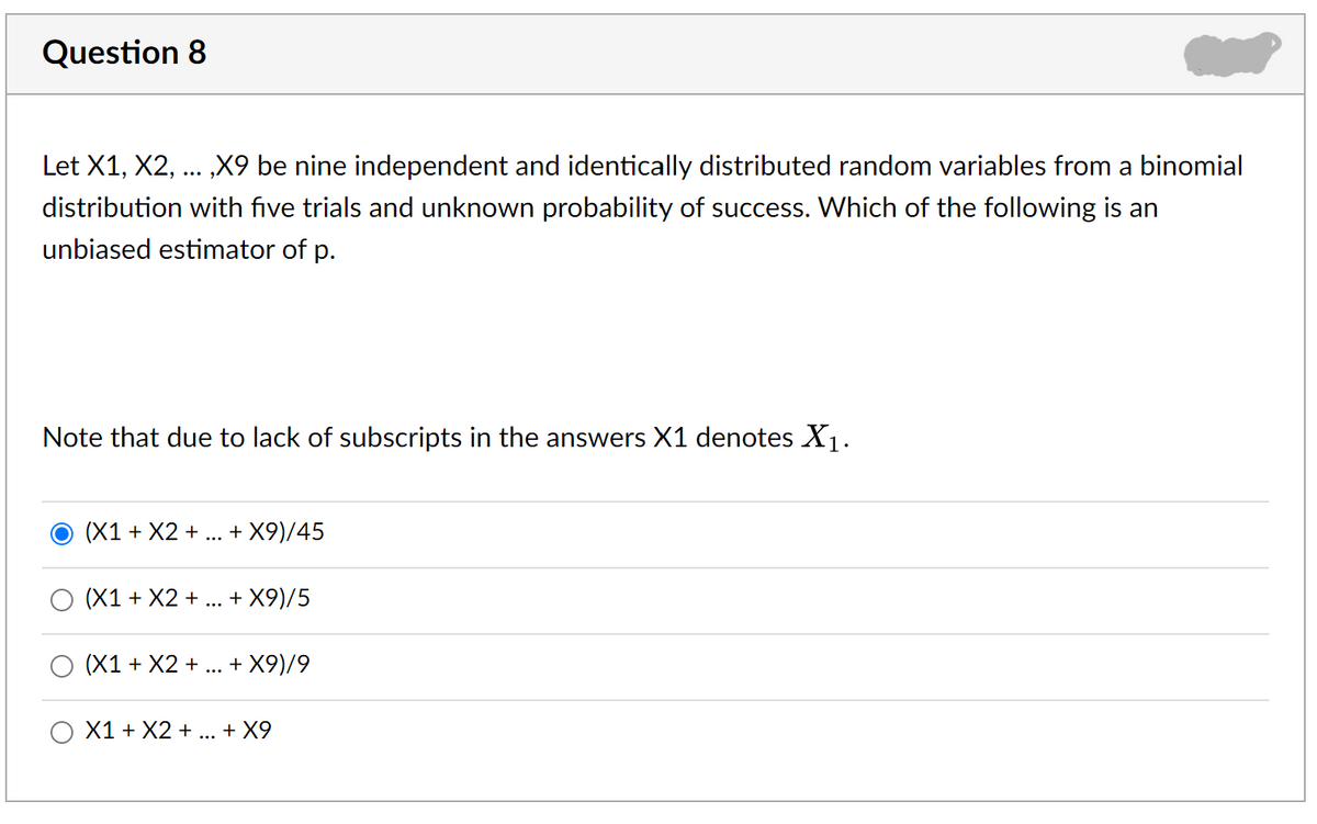 Question 8
Let X1, X2,
„X9 be nine independent and identically distributed random variables from a binomial
distribution with five trials and unknown probability of success. Which of the following is an
unbiased estimator of p.
Note that due to lack of subscripts in the answers X1 denotes X1.
O (X1 + X2 +
+ X9)/45
O (X1 + X2 +.. + X9)/5
(X1 + X2 +
+ X9)/9
...
X1 + X2 + ... + X9
