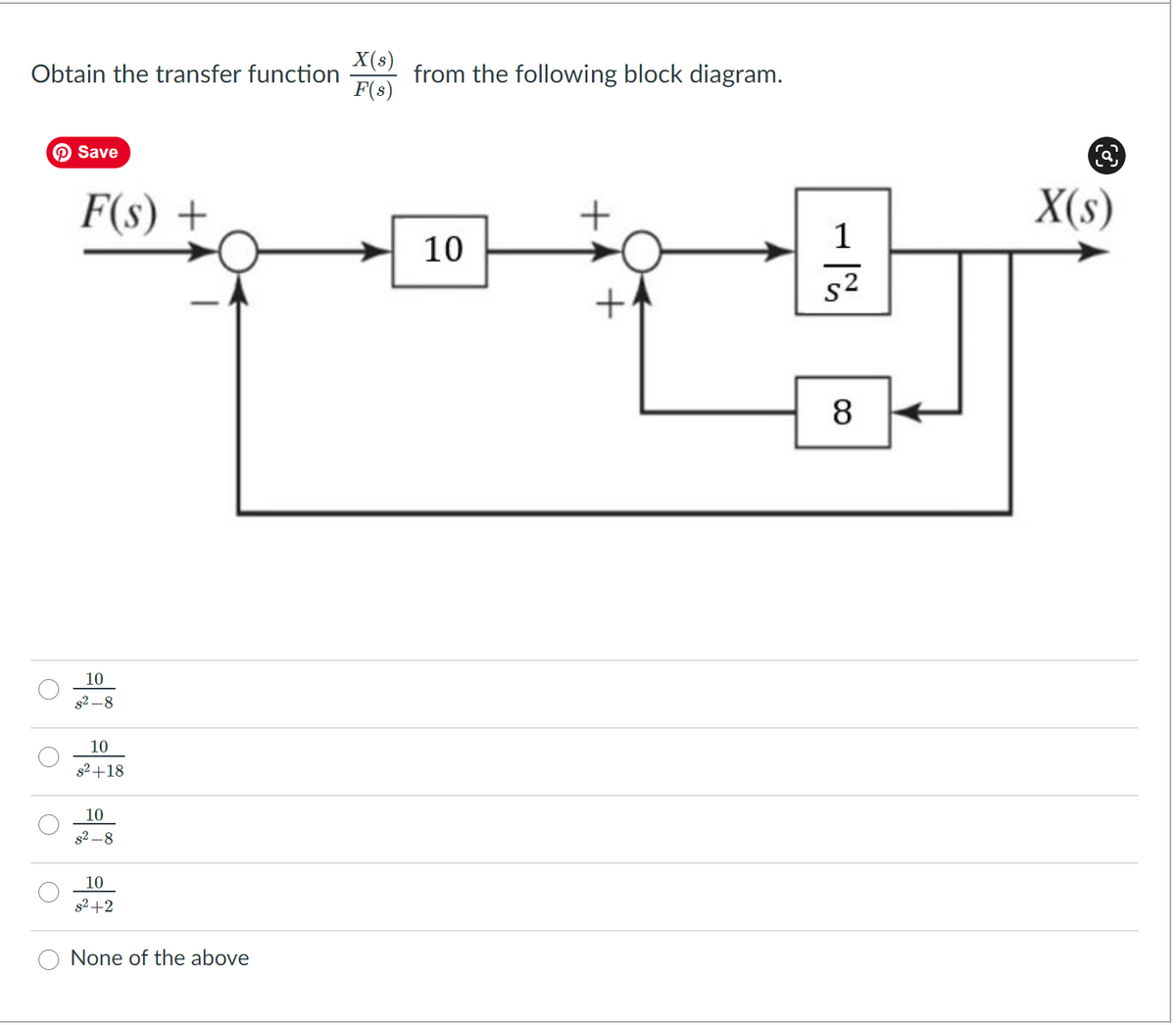 X(s)
from the following block diagram.
F(s)
Obtain the transfer function
O Save
F(s) +
X(s)
1
10
s2
8
10
s2 –8
10
s2+18
10
s2 –8
10
s2+2
None of the above
