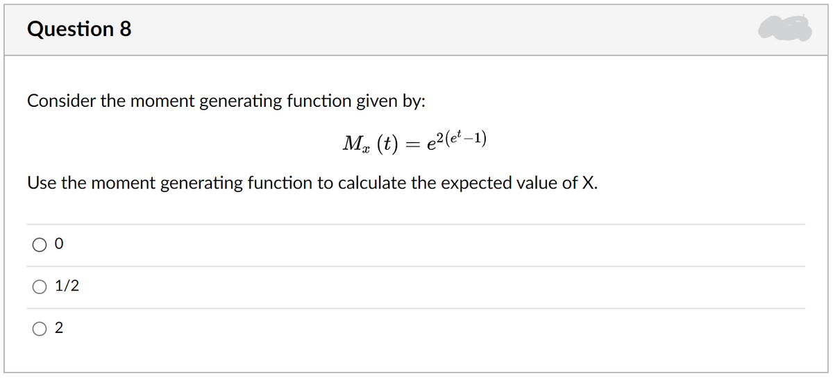 Question 8
Consider the moment generating function given by:
M. (t) = e²(e' –1)
Use the moment generating function to calculate the expected value of X.
O 1/2
O 2
