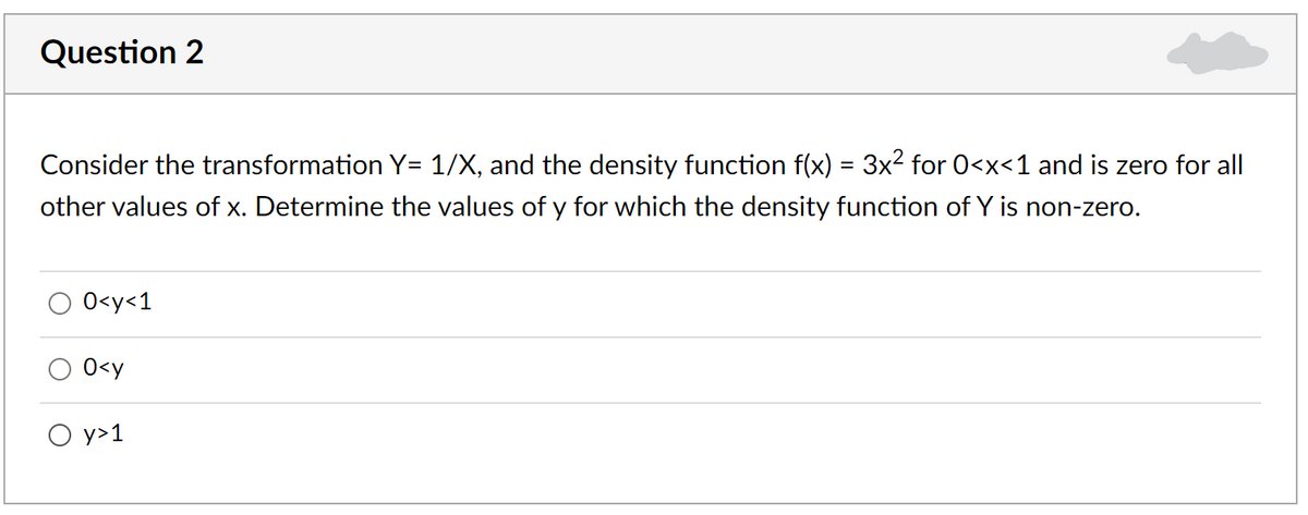 Question 2
Consider the transformation Y= 1/X, and the density function f(x) = 3x2 for 0<x<1 and is zero for all
other values of x. Determine the values of y for which the density function of Y is non-zero.
O<y<1
0<y
O y>1
