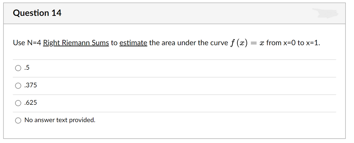 Question 14
Use N=4 Right Riemann Sums to estimate the area under the curve f (x)
= x from x=0 to x=1.
.5
.375
.625
No answer text provided.
