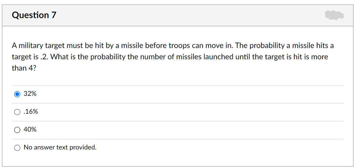 Question 7
A military target must be hit by a missile before troops can move in. The probability a missile hits a
target is .2. What is the probability the number of missiles launched until the target is hit is more
than 4?
32%
.16%
40%
No answer text provided.
