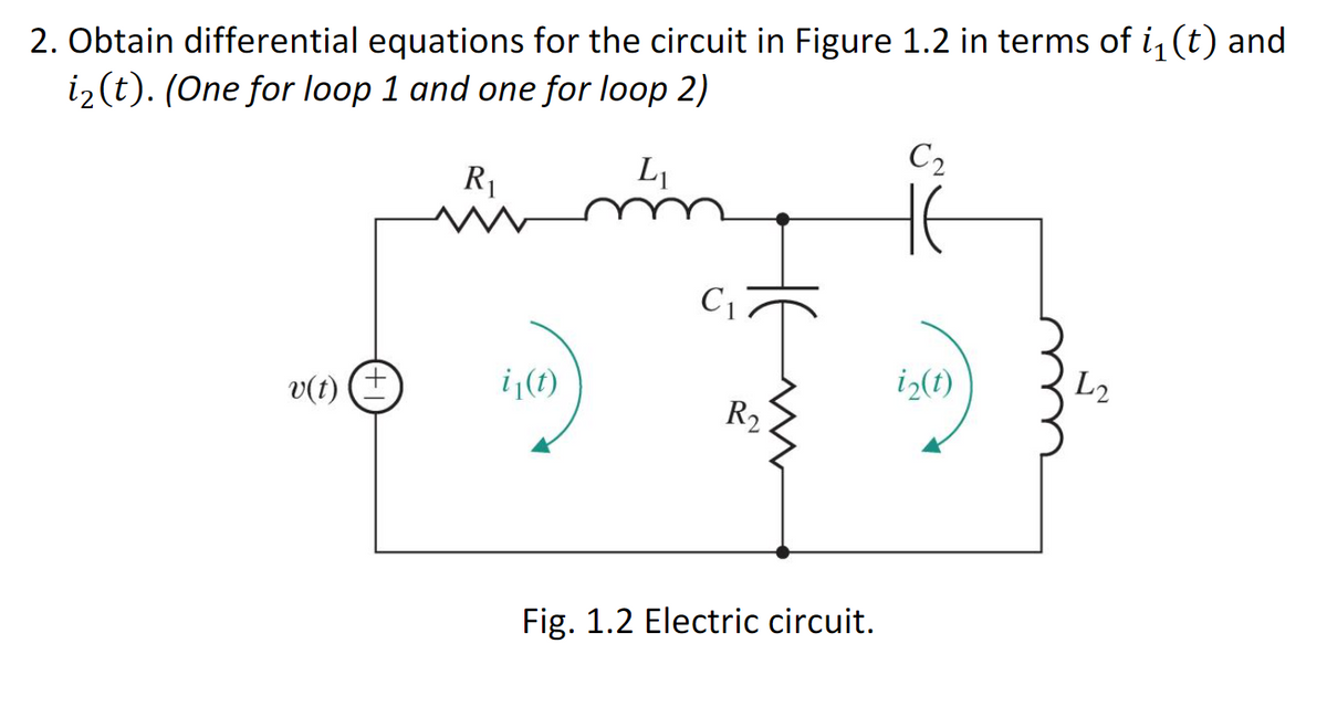 2. Obtain differential equations for the circuit in Figure 1.2 in terms of i, (t) and
iz (t). (One for loop 1 and one for loop 2)
C2
R1
C1
i (1)
iz(1)
L2
+,
v(t)
R2
Fig. 1.2 Electric circuit.
HE
