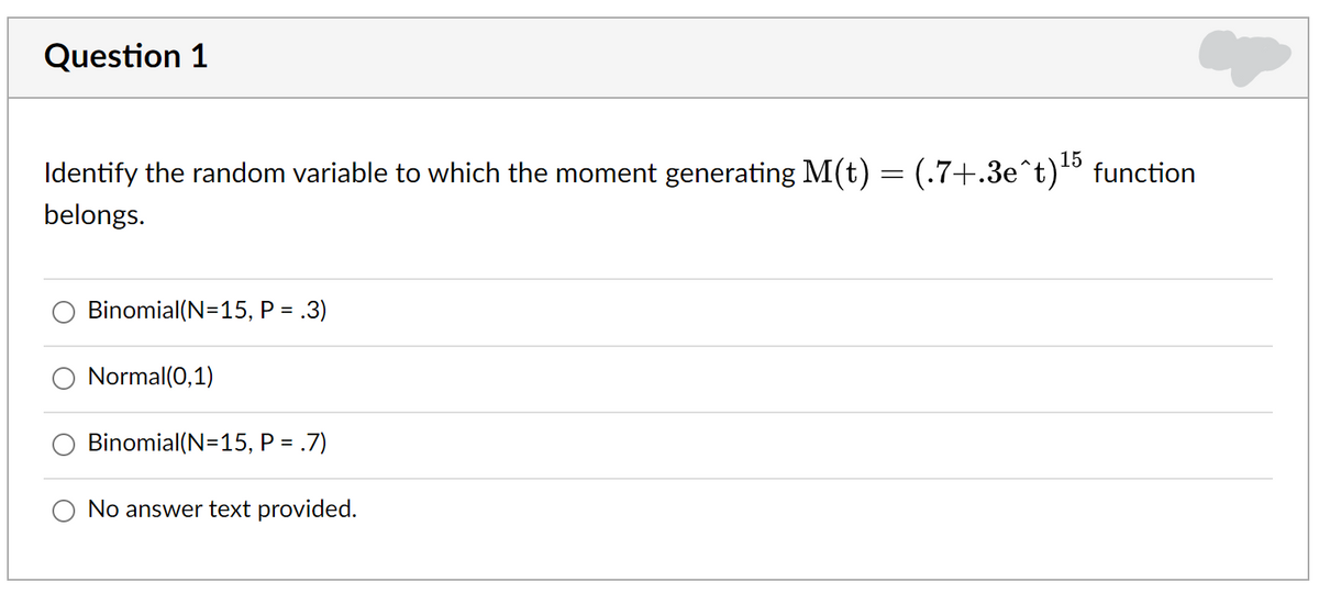 Question 1
15
Identify the random variable to which the moment generating M(t) = (.7+.3e^t)" function
belongs.
Binomial(N=15, P = .3)
Normal(0,1)
Binomial(N=15, P =
.7)
No answer text provided.
