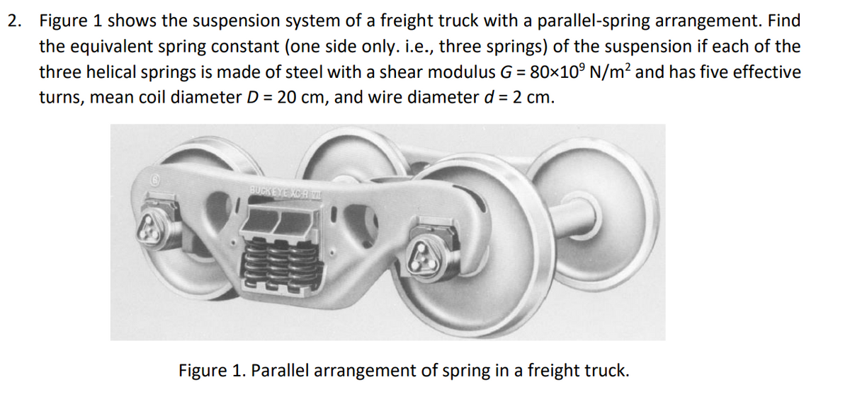 2. Figure 1 shows the suspension system of a freight truck with a parallel-spring arrangement. Find
the equivalent spring constant (one side only. i.e., three springs) of the suspension if each of the
three helical springs is made of steel with a shear modulus G = 80×10° N/m? and has five effective
turns, mean coil diameter D = 20 cm, and wire diameter d = 2 cm.
BUCKEYE KOR
Figure 1. Parallel arrangement of spring in a freight truck.
