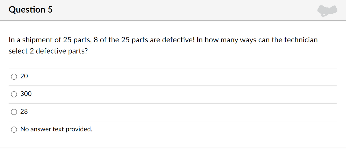 Question 5
In a shipment of 25 parts, 8 of the 25 parts are defective! In how many ways can the technician
select 2 defective parts?
20
300
28
No answer text provided.
