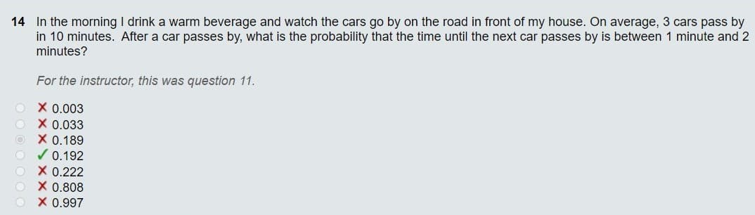 14 In the morning I drink a warm beverage and watch the cars go by on the road in front of my house. On average, 3 cars pass by
in 10 minutes. After a car passes by, what is the probability that the time until the next car passes by is between 1 minute and 2
minutes?
For the instructor, this was question 11.
X 0.003
X 0.033
X 0.189
/ 0.192
X 0.222
X 0.808
X 0.997
