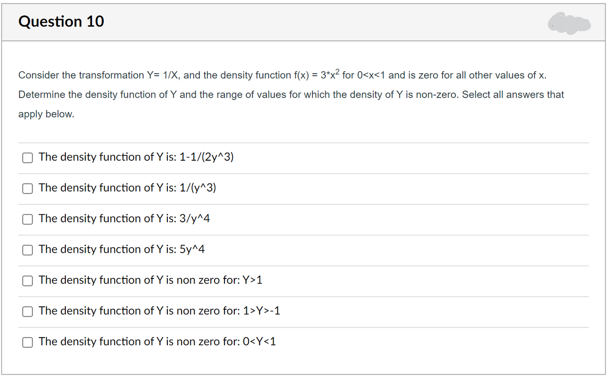 Question 10
Consider the transformation Y= 1/X, and the density function f(x) = 3*x² for 0<x<1 and is zero for all other values of x.
Determine the density function of Y and the range of values for which the density of Y is non-zero. Select all answers that
apply below.
The density function of Y is: 1-1/(2y^3)
The density function of Y is: 1/(y^3)
The density function of Y is: 3/y^4
The density function of Y is: 5y^4
The density function of Y is non zero for: Y>1
The density function of Y is non zero for: 1>Y>-1
The density function of Y is non zero for: 0<Y<1
