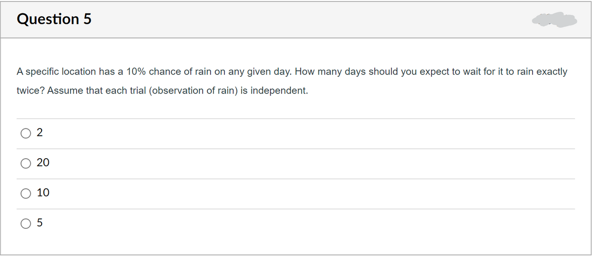Question 5
A specific location has a 10% chance of rain on any given day. How many days should you expect to wait for it to rain exactly
twice? Assume that each trial (observation of rain) is independent.
2
20
10
