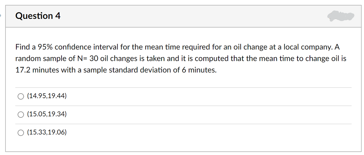 Question 4
Find a 95% confidence interval for the mean time required for an oil change at a local company. A
random sample of N= 30 oil changes is taken and it is computed that the mean time to change oil is
17.2 minutes with a sample standard deviation of 6 minutes.
O (14.95,19.44)
(15.05,19.34)
O (15.33,19.06)
