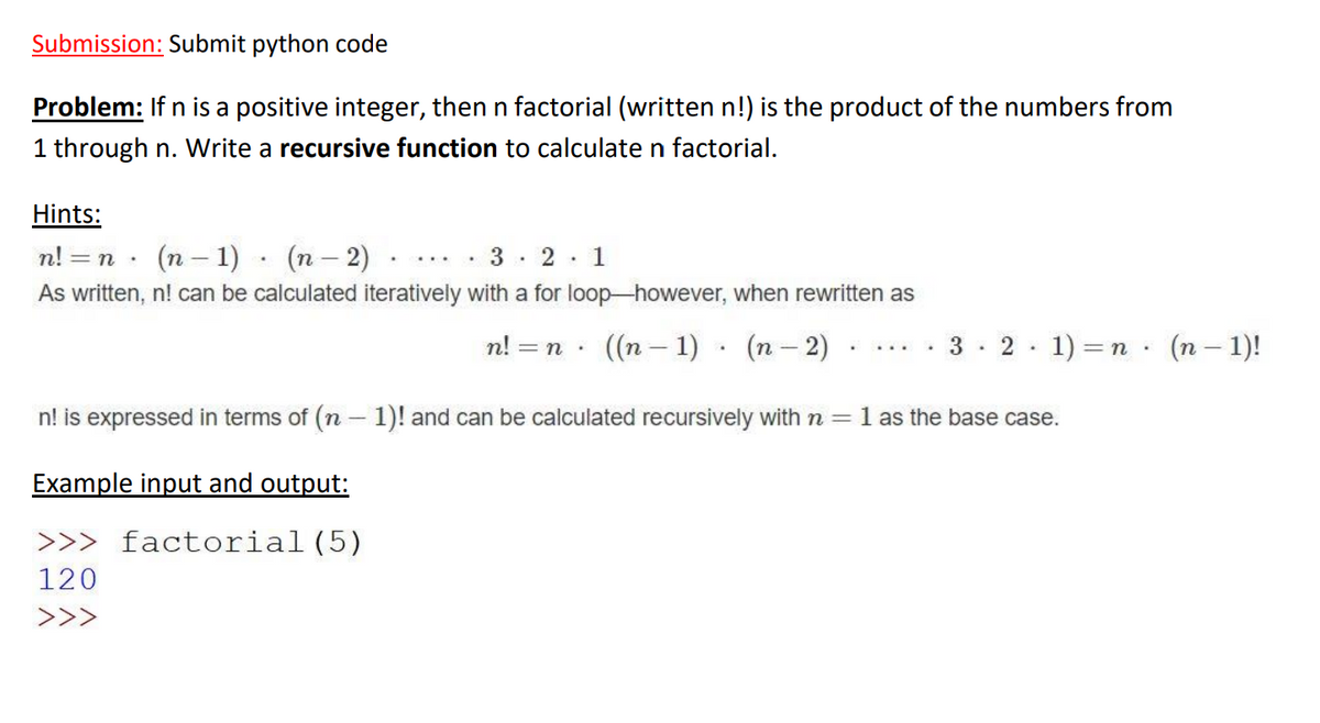 Submission: Submit python code
Problem: If n is a positive integer, then n factorial (written n!) is the product of the numbers from
1 through n. Write a recursive function to calculate n factorial.
Hints:
n! =
(n – 1) · (n– 2)
2: 1
As written, n! can be calculated iteratively with a for loop-however, when rewritten as
n! = n · ((n – 1) · (n – 2)
3 · 2 · 1) = n · (n – 1)!
n! is expressed in terms of (n – 1)! and can be calculated recursively with n = 1 as the base case.
|
Example input and output:
>>> factorial(5)
120
>>>
