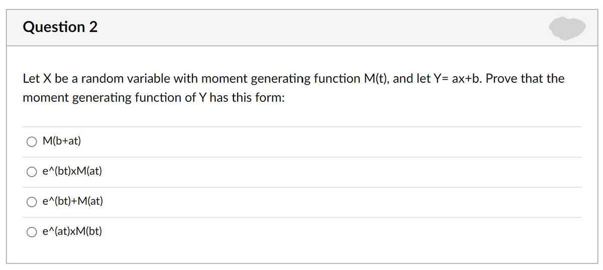 Question 2
Let X be a random variable with moment generating function M(t), and let Y= ax+b. Prove that the
moment generating function of Y has this form:
M(b+at)
e^(bt)xM(at)
e^(bt)+M(at)
e^(at)xM(bt)
