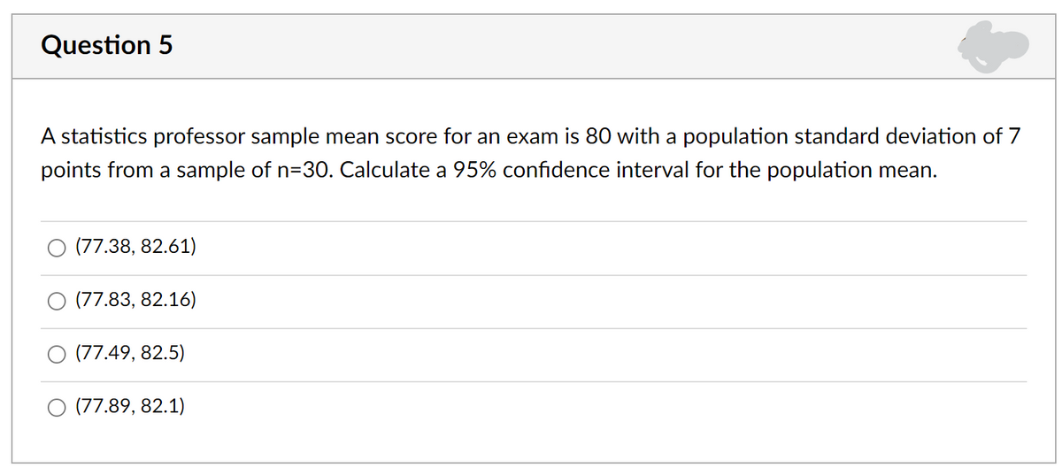 Question 5
A statistics professor sample mean score for an exam is 80 with a population standard deviation of 7
points from a sample of n=30. Calculate a 95% confidence interval for the population mean.
(77.38, 82.61)
(77.83, 82.16)
(77.49, 82.5)
(77.89, 82.1)
