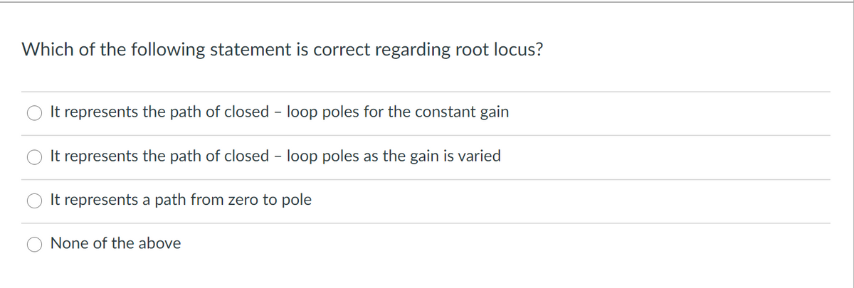 Which of the following statement is correct regarding root locus?
It represents the path of closed - loop poles for the constant gain
It represents the path of closed - loop poles as the gain is varied
It represents a path from zero to pole
None of the above
