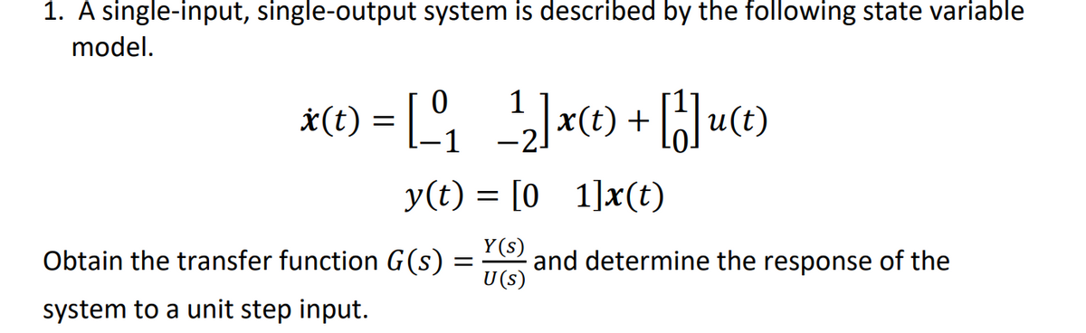 1. A single-input, single-output system is described by the following state variable
model.
*(1) = [, ]x) + []u(0)
2-
y(t) = [0 1]x(t)
Y(s)
Obtain the transfer function G(s)
and determine the response of the
U (s)
system to a unit step input.
