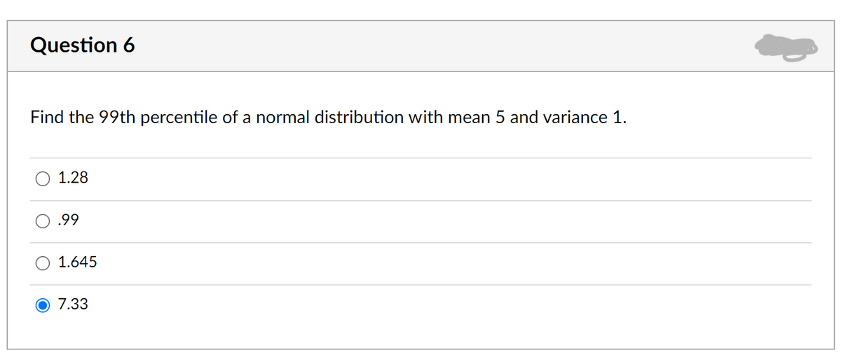 Question 6
Find the 99th percentile of a normal distribution with mean 5 and variance 1.
1.28
.99
1.645
7.33
