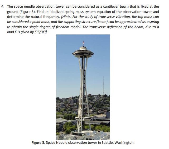 4. The space needle observation tower can be considered as a cantilever beam that is fixed at the
ground (Figure 3). Find an idealized spring-mass system equation of the observation tower and
determine the natural frequency. [Hints: For the study of transverse vibration, the top mass can
be considered a point mass, and the supporting structure (beam) can be approximated as a spring
to obtain the single-degree-of-freedom model. The transverse deflection of the beam, due to a
load F is given by FL/3EI]
Figure 3. Space Needle observation tower in Seattle, Washington.
