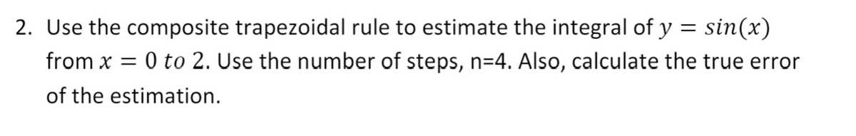 2. Use the composite trapezoidal rule to estimate the integral of y = sin(x)
from x = 0 to 2. Use the number of steps, n=4. Also, calculate the true error
of the estimation.
