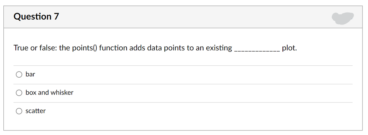 Question 7
True or false: the points() function adds data points to an existing
plot.
bar
box and whisker
scatter
