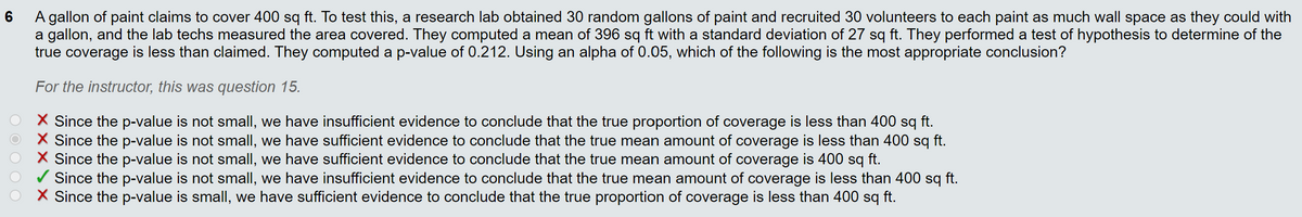 A gallon of paint claims to cover 400 sq ft. To test this, a research lab obtained 30 random gallons of paint and recruited 30 volunteers to each paint as much wall space as they could with
a gallon, and the lab techs measured the area covered. They computed a mean of 396 sq ft with a standard deviation of 27 sq ft. They performed a test of hypothesis to determine of the
true coverage is less than claimed. They computed a p-value of 0.212. Using an alpha of 0.05, which of the following is the most appropriate conclusion?
For the instructor, this was question 15.
X Since the p-value is not small, we have insufficient evidence to conclude that the true proportion of coverage is less than 400 sq ft.
X Since the p-value is not small, we have sufficient evidence to conclude that the true mean amount of coverage is less than 400 sq ft.
X Since the p-value is not small, we have sufficient evidence to conclude that the true mean amount of coverage is 400 sq ft.
/ Since the p-value is not small, we have insufficient evidence to conclude that the true mean amount of coverage is less than 400 sq ft.
X Since the p-value is small, we have sufficient evidence to conclude that the true proportion of coverage is less than 400 sq ft.
O O O O O
