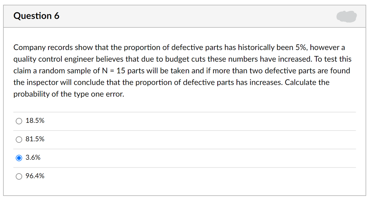 Question 6
Company records show that the proportion of defective parts has historically been 5%, however a
quality control engineer believes that due to budget cuts these numbers have increased. To test this
claim a random sample of N = 15 parts will be taken and if more than two defective parts are found
the inspector will conclude that the proportion of defective parts has increases. Calculate the
probability of the type one error.
18.5%
81.5%
О 3.6%
O 96.4%
