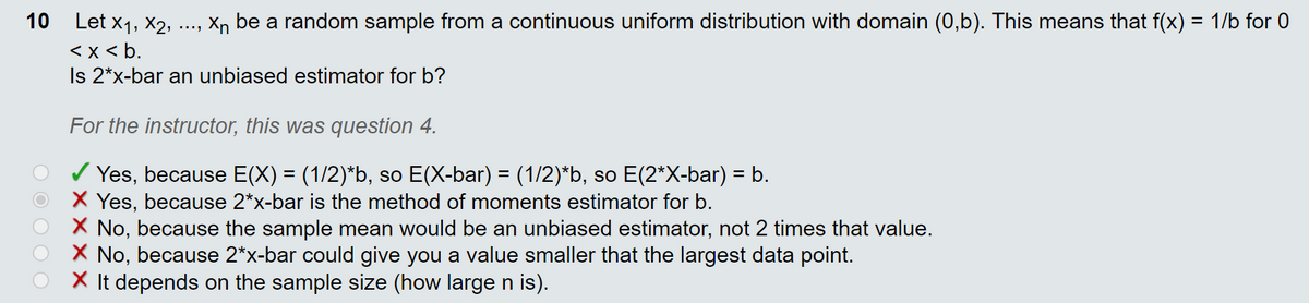 10 Let x1, X2,
Xn be a random sample from a continuous uniform distribution with domain (0,b). This means that f(x) = 1/b for 0
....
< x < b.
Is 2*x-bar an unbiased estimator for b?
For the instructor, this was question 4.
/ Yes, because E(X) = (1/2)*b, so E(X-bar) = (1/2)*b, so E(2*X-bar) = b.
X Yes, because 2*x-bar is the method of moments estimator for b.
X No, because the sample mean would be an unbiased estimator, not 2 times that value.
X No, because 2*x-bar could give you a value smaller that the largest data point.
X It depends on the sample size (how large n is).
%3D
