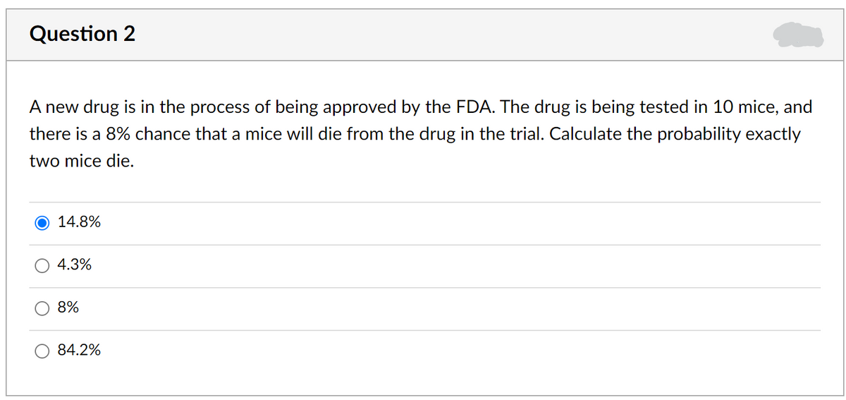 Question 2
A new drug is in the process of being approved by the FDA. The drug is being tested in 10 mice, and
there is a 8% chance that a mice will die from the drug in the trial. Calculate the probability exactly
two mice die.
14.8%
4.3%
8%
84.2%
