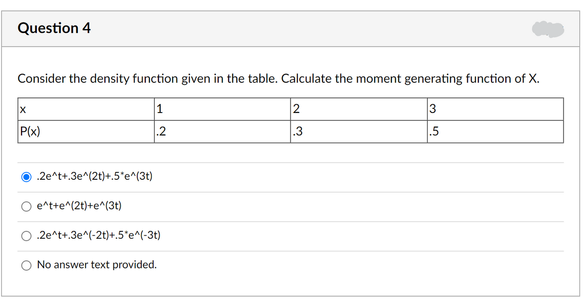 Question 4
Consider the density function given in the table. Calculate the moment generating function of X.
1
2
3
P(x)
.2
.3
.5
O .2e^t+.3e^(2t)+.5*e^(3t)
e^t+e^(2t)+e^(3t)
.2e^t+.3e^(-2t)+.5*e^(-3t)
No answer text provided.
