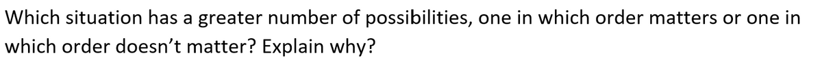 Which situation has a greater number of possibilities, one in which order matters or one in
which order doesn't matter? Explain why?
