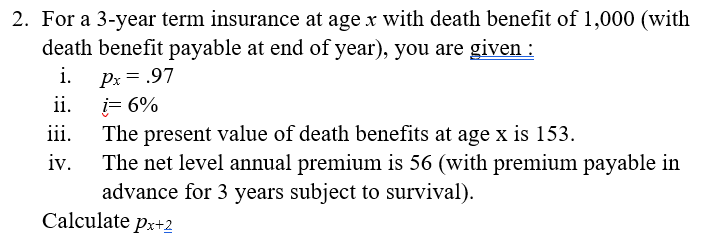 2. For a 3-year term insurance at age x with death benefit of 1,000 (with
death benefit payable at end of year), you are given :
i.
Px = .97
ii.
i= 6%
The present value of death benefits at age x is 153.
The net level annual premium is 56 (with premium payable in
advance for 3 years subject to survival).
Calculate px+2
iii.
iv.
