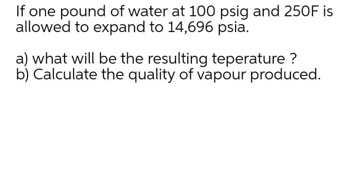 If one pound of water at 100 psig and 250F is
allowed to expand to 14,696 psia.
a) what will be the resulting teperature ?
b) Calculate the quality of vapour produced.
