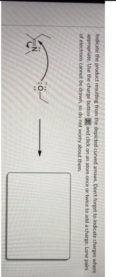 Indicate the product resulting from the depicted curved arrows. Don't forget to indicate charges where
and click on an atom once or twice to add a charge. Lone pairs
appropriate. Use the charge button
of electrons cannot be drawn, so do not worry about them.
