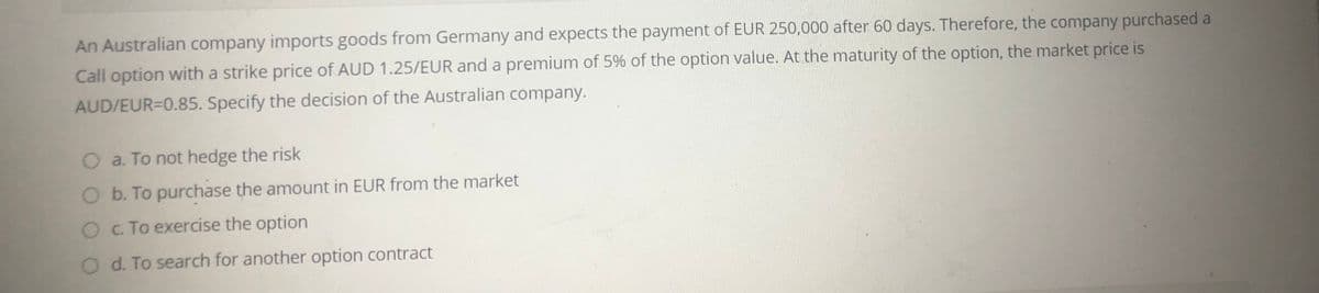 An Australian company imports goods from Germany and expects the payment of EUR 250,000 after 60 days. Therefore, the company purchased a
Call option with a strike price of AUD 1.25/EUR and a premium of 5% of the option value. At the maturity of the option, the market price is
AUD/EUR=0.85. Specify the decision of the Australian company.
O a. To not hedge the risk
O b. To purchase the amount in EUR from the market
O c To exercise the option
O d. To search for another option contract
