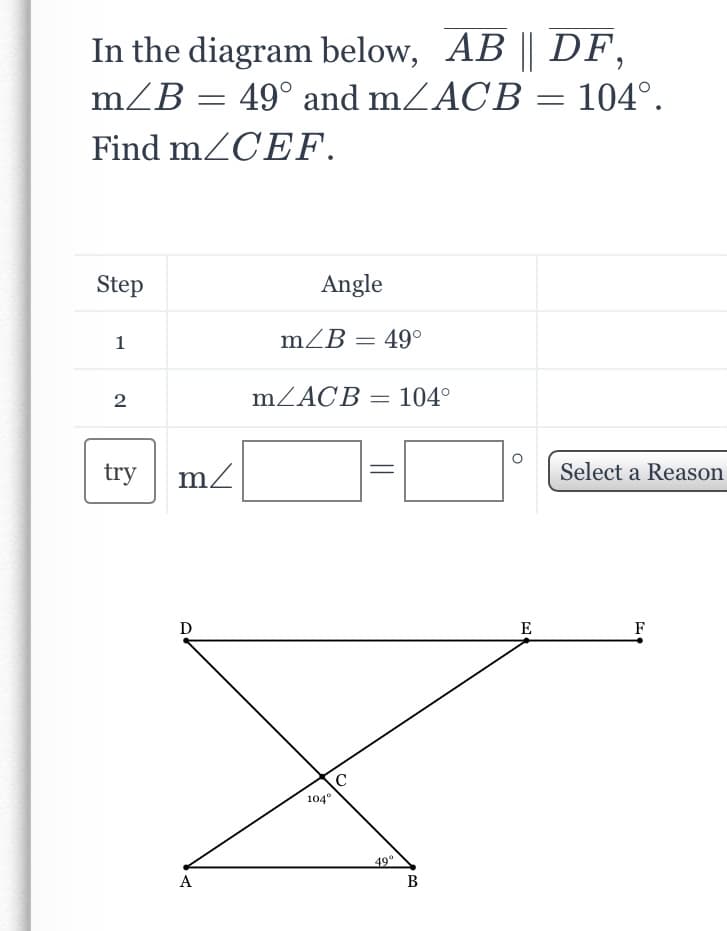 In the diagram below, AB || DF,
m/B = 49° and mZACB
104°.
Find mZCEF.
Step
Angle
1
mZB = 49°
2
mZACB =
104°
try
Select a Reason
D
E
F
104°
A
В
||
