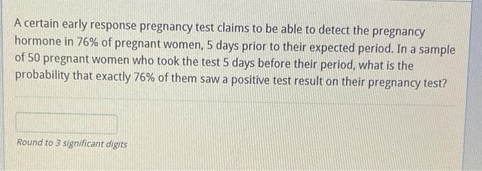 A certain early response pregnancy test claims to be able to detect the pregnancy
hormone in 76% of pregnant women, 5 days prior to their expected period. In a sample
of 50 pregnant women who took the test 5 days before their period, what is the
probability that exactly 76% of them saw a positive test result on their pregnancy test?
Round to 3 significant digits
