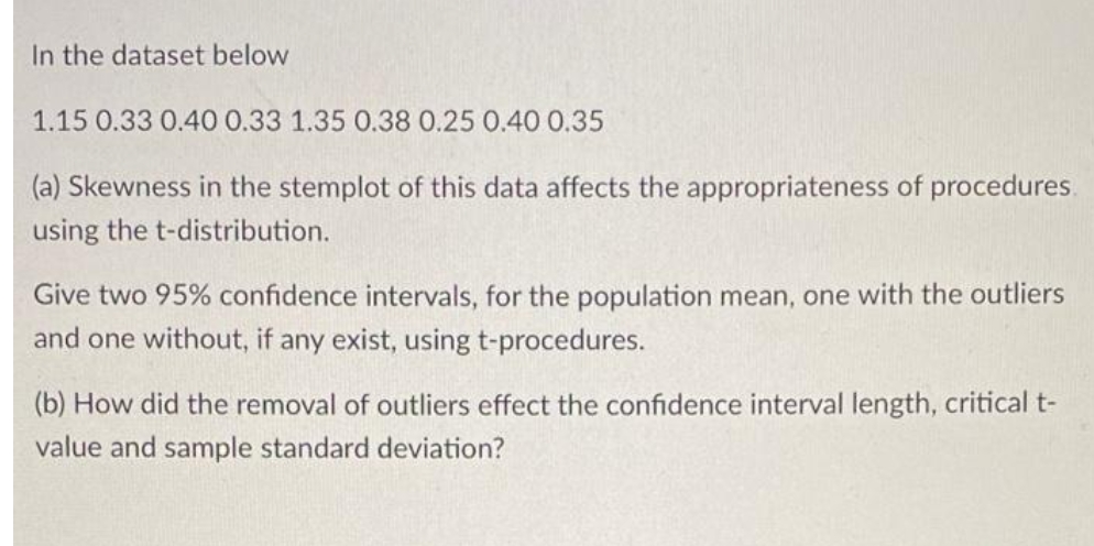 In the dataset below
1.15 0.33 0.40 0.33 1.35 0.38 0.25 0.40 0.35
(a) Skewness in the stemplot of this data affects the appropriateness of procedures.
using the t-distribution.
Give two 95% confidence intervals, for the population mean, one with the outliers
and one without, if any exist, using t-procedures.
(b) How did the removal of outliers effect the confidence interval length, critical t-
value and sample standard deviation?
